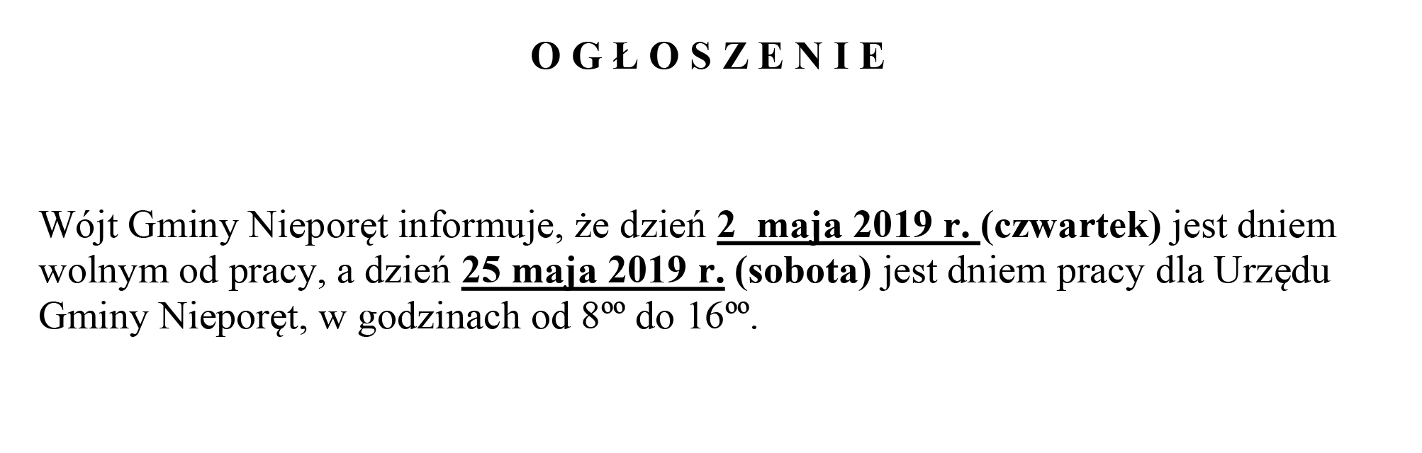 O G Ł O S Z E N I E Wójt Gminy Nieporęt informuje, że dzień 2 maja 2019 r. (czwartek) jest dniem wolnym od pracy, a dzień 25 maja 2019 r. (sobota) jest dniem pracy dla Urzędu Gminy Nieporęt, w godzinach od 8ºº do 16ºº.