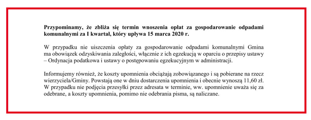 Przypominamy, że zbliża się termin wnoszenia opłat za gospodarowanie odpadami komunalnymi za I kwartał, który upływa 15 marca 2020 r.
W przypadku nie uiszczenia opłaty za gospodarowanie odpadami komunalnymi Gmina 
ma obowiązek odzyskiwania zaległości, włącznie z ich egzekucją w oparciu o przepisy ustawy – Ordynacja podatkowa i ustawy o postępowaniu egzekucyjnym w administracji.
Informujemy również, że koszty upomnienia obciążają zobowiązanego i są pobierane na rzecz wierzyciela/Gminy. Powstają one w dniu dostarczenia upomnienia i obecnie wynoszą 11,60 zł. W przypadku nie podjęcia przesyłki przez adresata w terminie, ww. upomnienie uważa się za odebrane, a koszty upomnienia, pomimo nie odebrania pisma, są naliczane.
