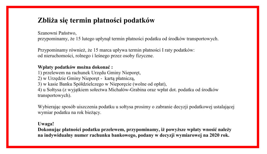 Zbliża się termin płatności podatków
Szanowni Państwo,
przypominamy, że 15 lutego upłynął termin płatności podatku od środków transportowych. 

Przypominamy również, że 15 marca upływa termin płatności I raty podatków: 
od nieruchomości, rolnego i leśnego przez osoby fizyczne.

Wpłaty podatków można dokonać :
1) przelewem na rachunek Urzędu Gminy Nieporęt,
2) w Urzędzie Gminy Nieporęt -  kartą płatniczą,
3) w kasie Banku Spółdzielczego w Nieporęcie (wolne od opłat),
4) u Sołtysa (z wyjątkiem sołectwa Michałów-Grabina oraz wpłat dot. podatku od środków transportowych).

Wybierając sposób uiszczenia podatku u sołtysa prosimy o zabranie decyzji podatkowej ustalającej 
wymiar podatku na rok bieżący.

Uwaga!
Dokonując płatności podatku przelewem, przypominamy, iż powyższe wpłaty wnosić należy 
na indywidualny numer rachunku bankowego, podany w decyzji wymiarowej na 2020 rok. 

