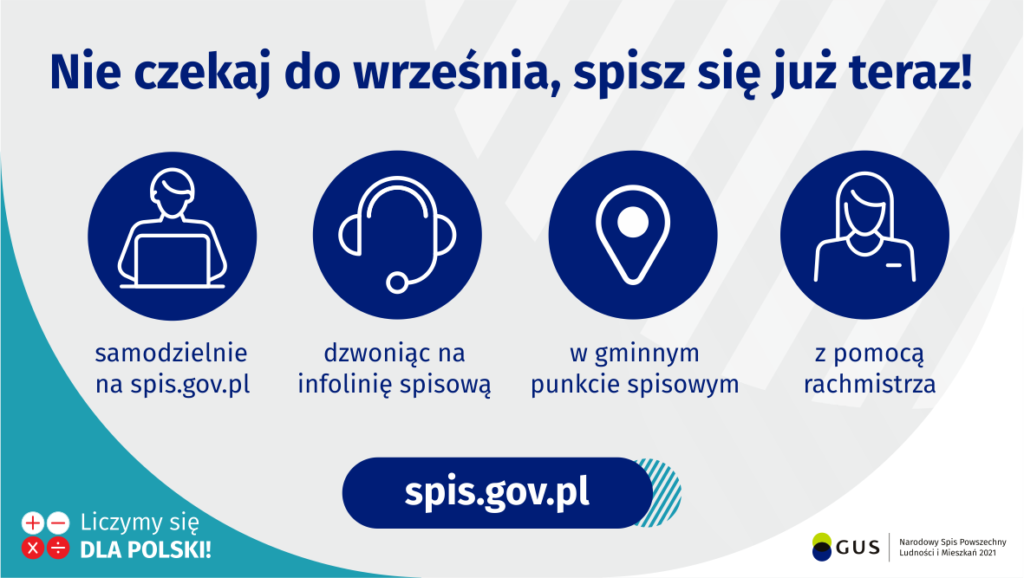 Grafika – Nie czekaj do września, spisz się już teraz!
Na grafice jest napis: Nie czekaj do września, spisz się już teraz! Samodzielnie na spis.gov.pl, dzwoniąc na infolinię spisową, w gminnym punkcie spisowym, z pomocą rachmistrza.
Na dole grafiki są cztery małe koła ze znakami dodawania, odejmowania, mnożenia i dzielenia, obok nich napis: Liczymy się dla Polski! Po środku jest adres strony internetowej: spis.gov.pl. W prawym dolnym rogu jest logotyp spisu: dwa nachodzące na siebie pionowo koła, GUS, pionowa kreska, Narodowy Spis Powszechny Ludności i Mieszkań 2021.
