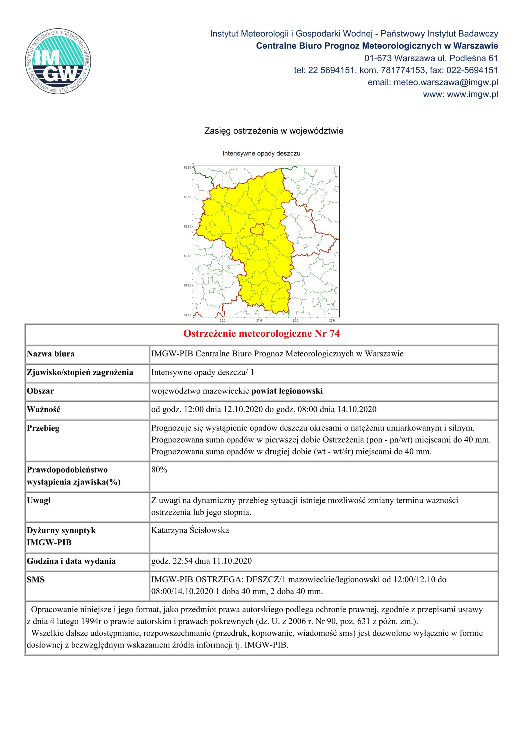 Ostrzeżenie meteorologiczne Nr 74
Nazwa biura IMGW-PIB Centralne Biuro Prognoz Meteorologicznych w Warszawie
Zjawisko/stopień zagrożenia Intensywne opady deszczu/ 1
Obszar województwo mazowieckie powiat legionowski
Ważność od godz. 12:00 dnia 12.10.2020 do godz. 08:00 dnia 14.10.2020
Przebieg Prognozuje się wystąpienie opadów deszczu okresami o natężeniu umiarkowanym i silnym. Prognozowana suma opadów w pierwszej dobie Ostrzeżenia (pon - pn/wt) miejscami do 40 mm. Prognozowana suma opadów w drugiej dobie (wt - wt/śr) miejscami do 40 mm.
Prawdopodobieństwo wystąpienia zjawiska(%)
80%
Uwagi Z uwagi na dynamiczny przebieg sytuacji istnieje możliwość zmiany terminu ważności ostrzeżenia lub jego stopnia.
Dyżurny synoptyk IMGW-PIB
Katarzyna Ścisłowska
Godzina i data wydania godz. 22:54 dnia 11.10.2020
SMS IMGW-PIB OSTRZEGA: DESZCZ/1 mazowieckie/legionowski od 12:00/12.10 do 08:00/14.10.2020 1 doba 40 mm, 2 doba 40 mm.
  Opracowanie niniejsze i jego format, jako przedmiot prawa autorskiego podlega ochronie prawnej, zgodnie z przepisami ustawy z dnia 4 lutego 1994r o prawie autorskim i prawach pokrewnych (dz. U. z 2006 r. Nr 90, poz. 631 z późn. zm.).  Wszelkie dalsze udostępnianie, rozpowszechnianie (przedruk, kopiowanie, wiadomość sms) jest dozwolone wyłącznie w formie dosłownej z bezwzględnym wskazaniem źródła informacji tj. IMGW-PIB.
