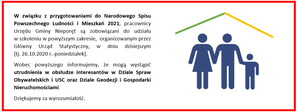W związku z przygotowaniami do Narodowego Spisu Powszechnego Ludności i Mieszkań 2021, pracownicy Urzędu Gminy Nieporęt są zobowiązani do udziału 
w szkoleniu w powyższym zakresie,  organizowanym przez Główny Urząd Statystyczny, w dniu dzisiejszym 
(tj. 26.10.2020 r.-poniedziałek).
Wobec powyższego informujemy, że mogą wystąpić utrudnienia w obsłudze interesantów w Dziale Spraw Obywatelskich i USC oraz Dziale Geodezji i Gospodarki Nieruchomościami.
Dziękujemy za wyrozumiałość.
