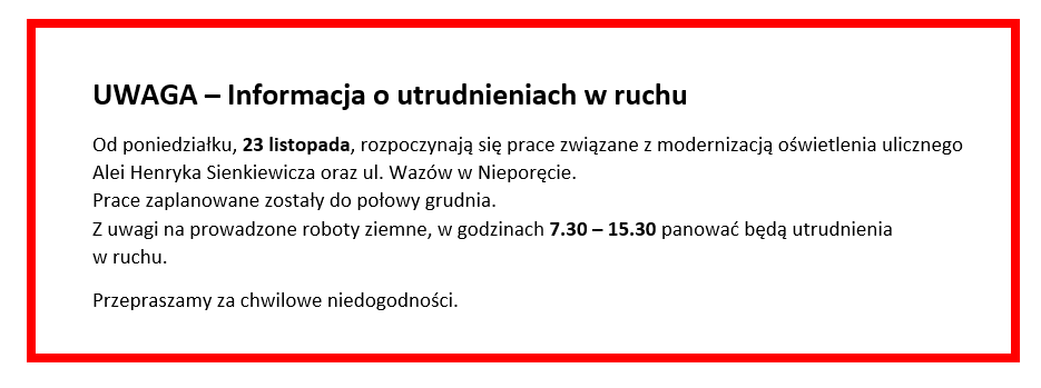 UWAGA – Informacja o utrudnieniach w ruchu

Od poniedziałku, 23 listopada, rozpoczynają się prace związane z modernizacją oświetlenia ulicznego Alei Henryka Sienkiewicza oraz ul. Wazów w Nieporęcie. 
Prace zaplanowane zostały do połowy grudnia.
Z uwagi na prowadzone roboty ziemne, w godzinach 7.30 – 15.30 panować będą utrudnienia w ruchu. 
Przepraszamy za chwilowe niedogodności.
