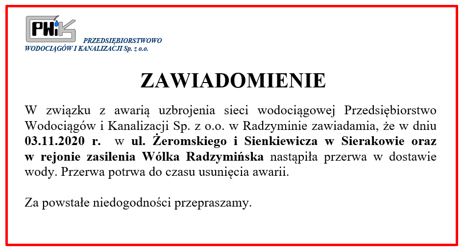                  ZAWIADOMIENIE

W związku z awarią uzbrojenia sieci wodociągowej Przedsiębiorstwo Wodociągów i Kanalizacji Sp. z o.o. w Radzyminie zawiadamia, że w dniu 03.11.2020 r.  w ul. Żeromskiego i Sienkiewicza w Sierakowie oraz 
w rejonie zasilenia Wólka Radzymińska nastąpiła przerwa w dostawie wody. Przerwa potrwa do czasu usunięcia awarii.

Za powstałe niedogodności przepraszamy.	
